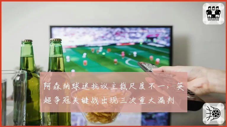 阿森纳球迷抗议主裁尺度不一，英超争冠关键战出现三次重大漏判