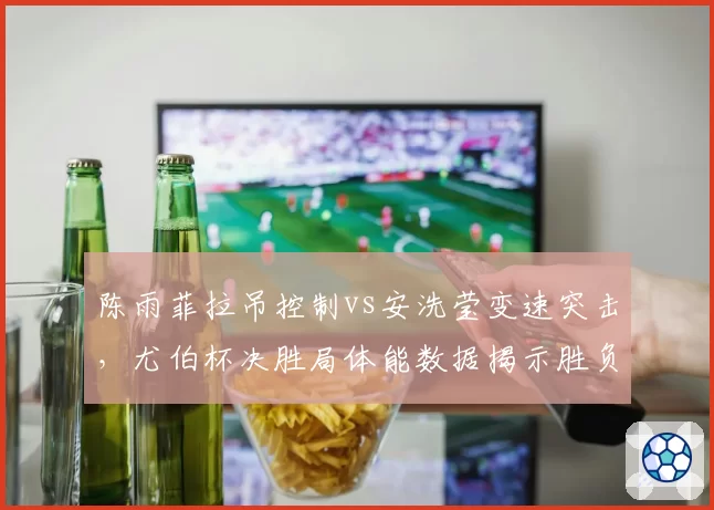 陈雨菲拉吊控制vs安洗莹变速突击，尤伯杯决胜局体能数据揭示胜负分水岭