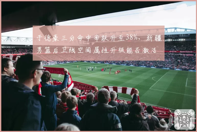 于德豪三分命中率跃升至38%，新疆男篮后卫线空间属性升级能否激活齐麟？