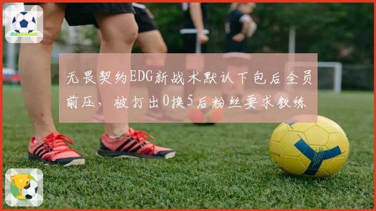 无畏契约EDG新战术默认下包后全员前压,被打出0换5后粉丝要求教练组引咎辞职__br_