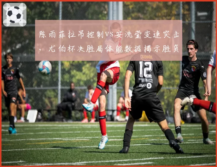 陈雨菲拉吊控制vs安洗莹变速突击，尤伯杯决胜局体能数据揭示胜负分水岭