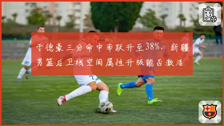 于德豪三分命中率跃升至38%，新疆男篮后卫线空间属性升级能否激活齐麟？