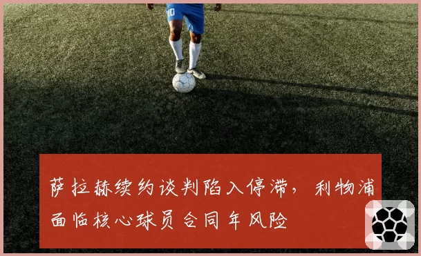 萨拉赫续约谈判陷入停滞,利物浦面临核心球员合同年风险