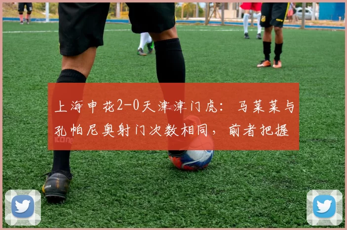 上海申花2-0天津津门虎：马莱莱与孔帕尼奥射门次数相同，前者把握机会更强