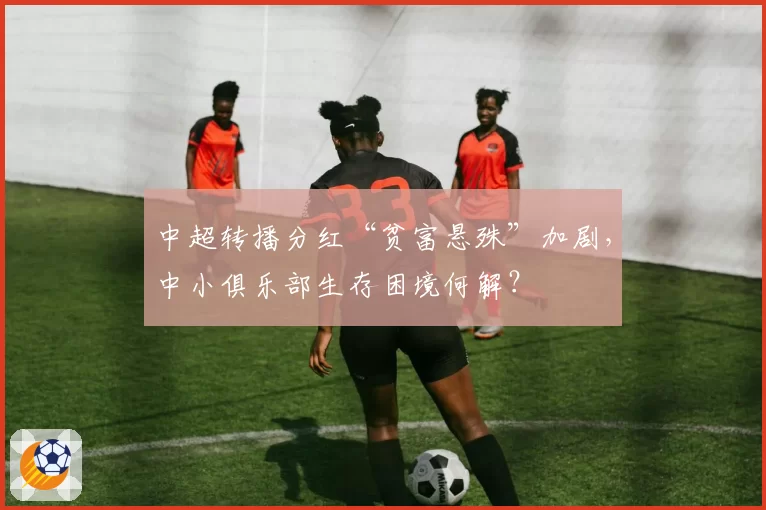 中超转播分红“贫富悬殊”加剧，中小俱乐部生存困境何解？
