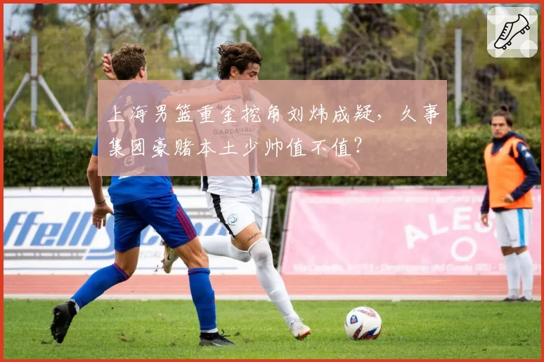 上海男篮重金挖角刘炜成疑，久事集团豪赌本土少帅值不值？