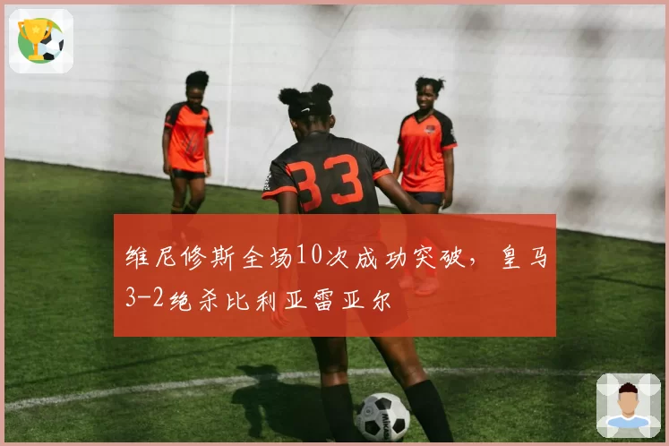 维尼修斯全场10次成功突破，皇马3-2绝杀比利亚雷亚尔