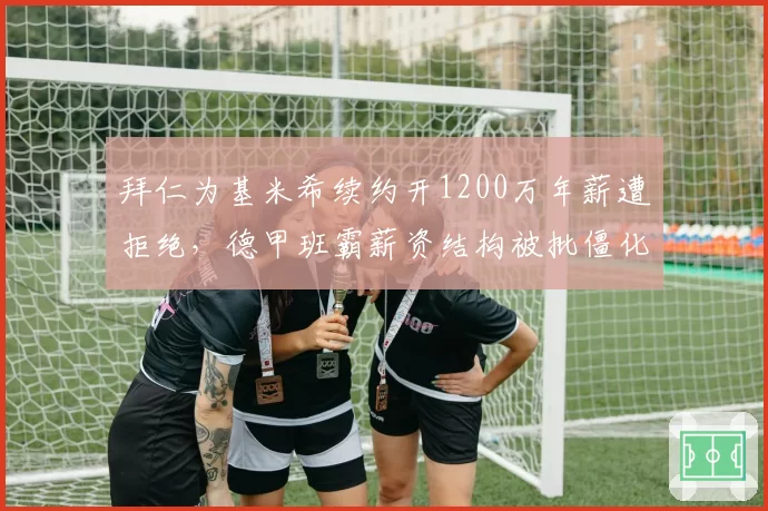 拜仁为基米希续约开1200万年薪遭拒绝,德甲班霸薪资结构被批僵化失去竞争力