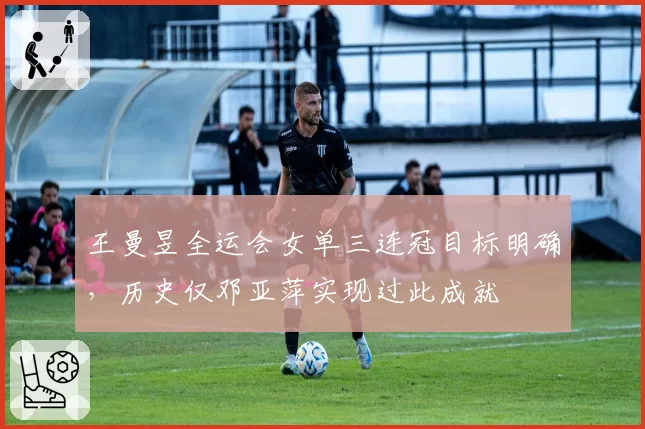 王曼昱全运会女单三连冠目标明确，历史仅邓亚萍实现过此成就