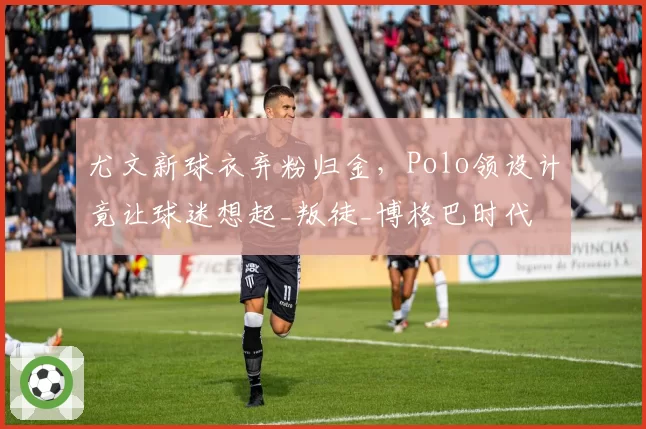 尤文新球衣弃粉归金，Polo领设计竟让球迷想起_叛徒_博格巴时代