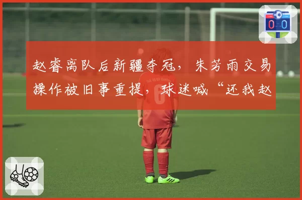 赵睿离队后新疆夺冠，朱芳雨交易操作被旧事重提，球迷喊“还我赵睿”