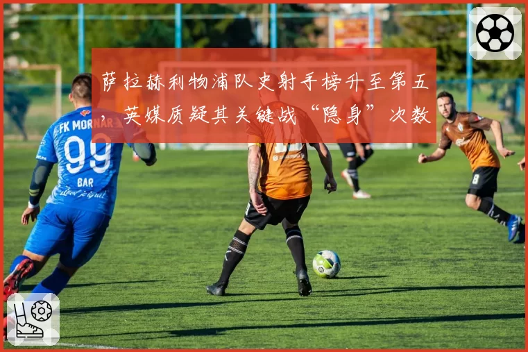 萨拉赫利物浦队史射手榜升至第五，英媒质疑其关键战“隐身”次数