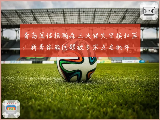 青岛国信杨瀚森三次错失空接扣篮，新秀体能问题被专家点名批评