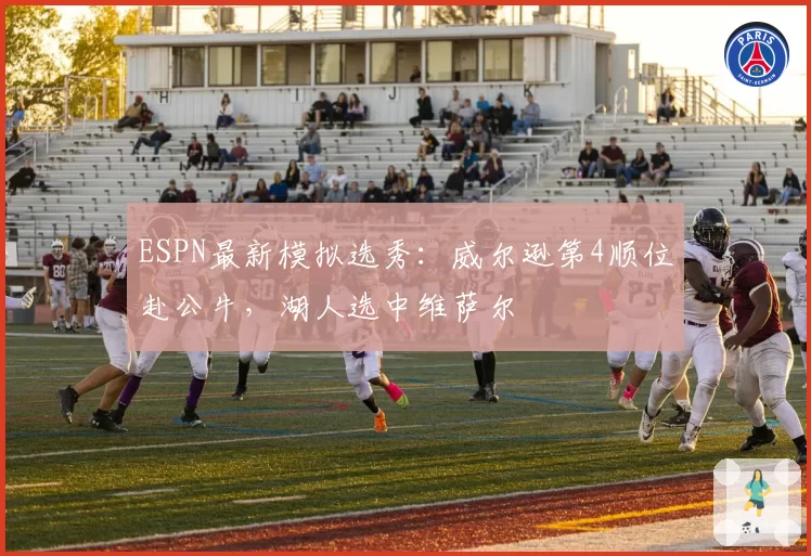 ESPN最新模拟选秀：威尔逊第4顺位赴公牛，湖人选中维萨尔