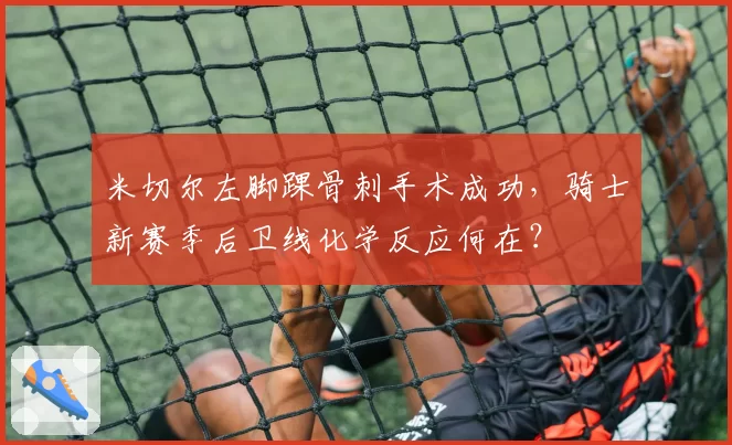 米切尔左脚踝骨刺手术成功，骑士新赛季后卫线化学反应何在？