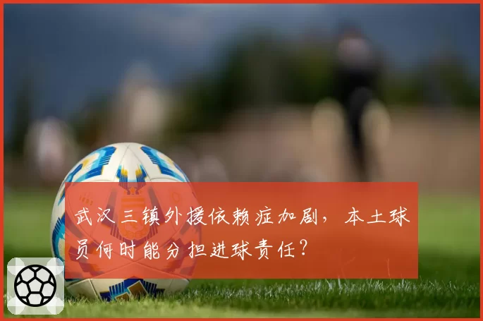 武汉三镇外援依赖症加剧，本土球员何时能分担进球责任？