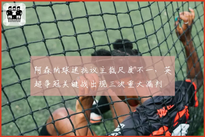 阿森纳球迷抗议主裁尺度不一，英超争冠关键战出现三次重大漏判