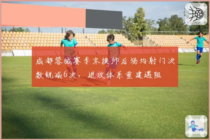 成都蓉城赛季末换帅后场均射门次数锐减6次，进攻体系重建遇阻