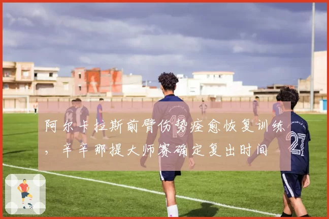 阿尔卡拉斯前臂伤势痊愈恢复训练，辛辛那提大师赛确定复出时间