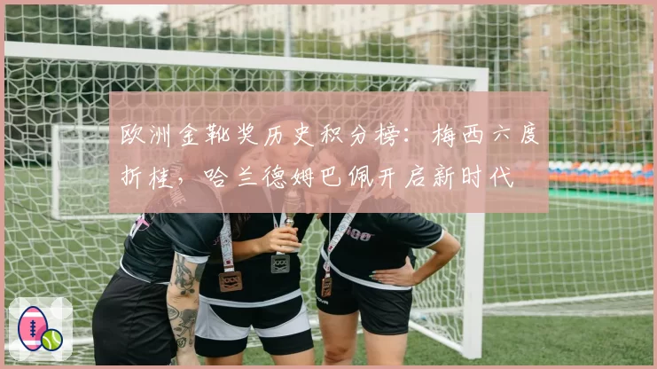 欧洲金靴奖历史积分榜：梅西六度折桂，哈兰德姆巴佩开启新时代