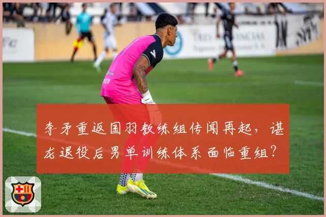 李矛重返国羽教练组传闻再起，谌龙退役后男单训练体系面临重组？