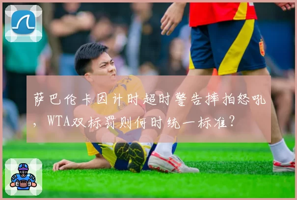 萨巴伦卡因计时超时警告摔拍怒吼,WTA双标罚则何时统一标准?