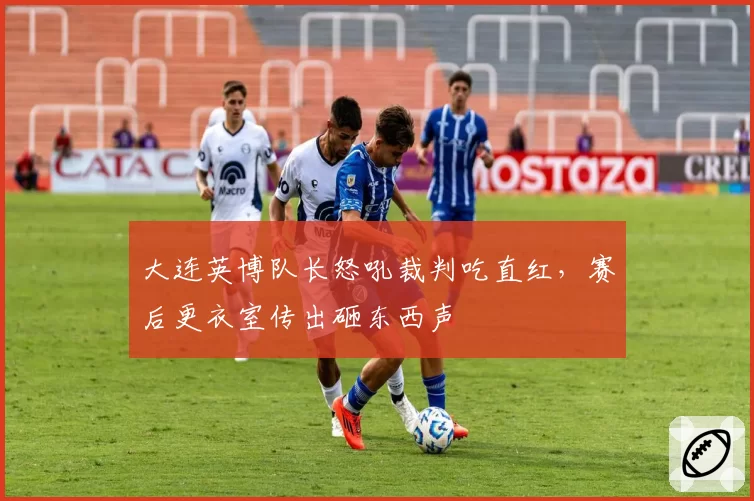大连英博队长怒吼裁判吃直红，赛后更衣室传出砸东西声
