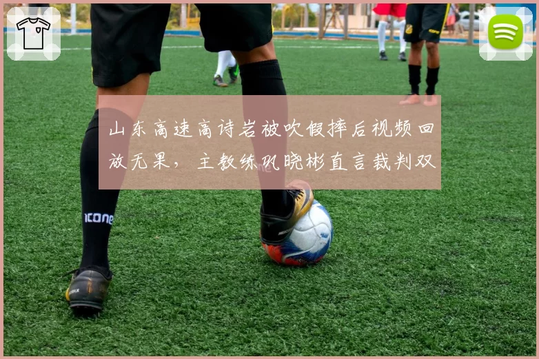 山东高速高诗岩被吹假摔后视频回放无果，主教练巩晓彬直言裁判双标