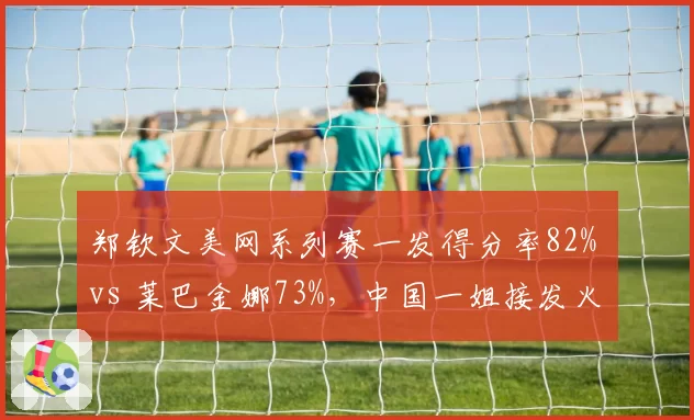 郑钦文美网系列赛一发得分率82% vs 莱巴金娜73%，中国一姐接发火力全面提升