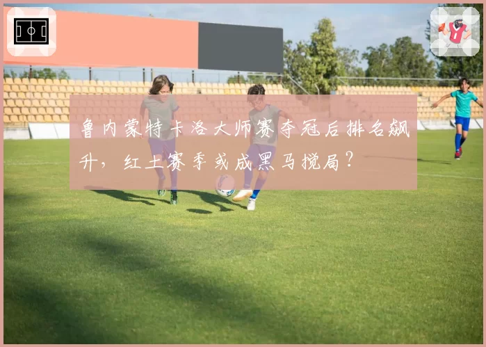 鲁内蒙特卡洛大师赛夺冠后排名飙升,红土赛季或成黑马搅局?