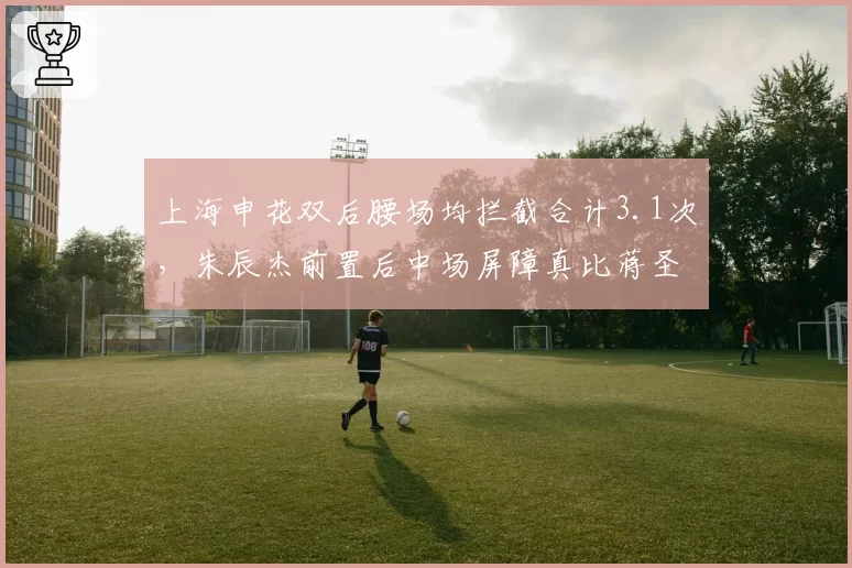 上海申花双后腰场均拦截合计3.1次,朱辰杰前置后中场屏障真比蒋圣龙稳?