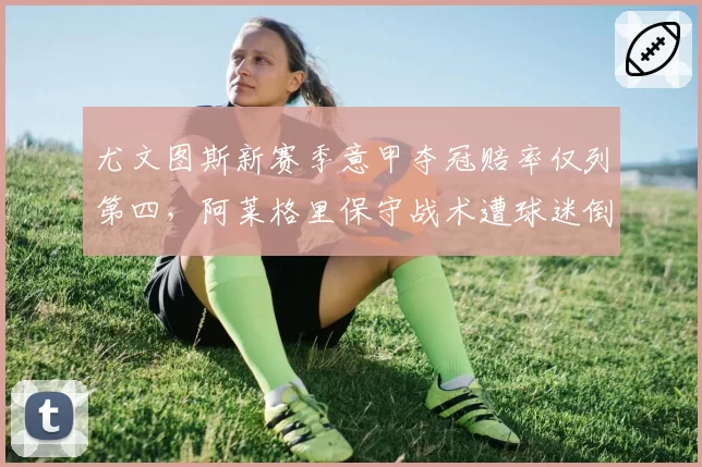 尤文图斯新赛季意甲夺冠赔率仅列第四,阿莱格里保守战术遭球迷倒戈