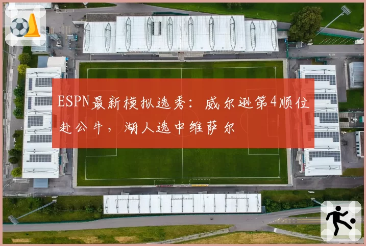 ESPN最新模拟选秀：威尔逊第4顺位赴公牛，湖人选中维萨尔