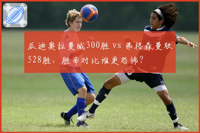 瓜迪奥拉曼城300胜 vs 弗格森曼联528胜，胜率对比谁更恐怖？