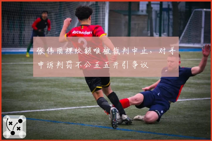 张伟丽裸绞锁喉被裁判中止，对手申诉判罚不公五五开引争议