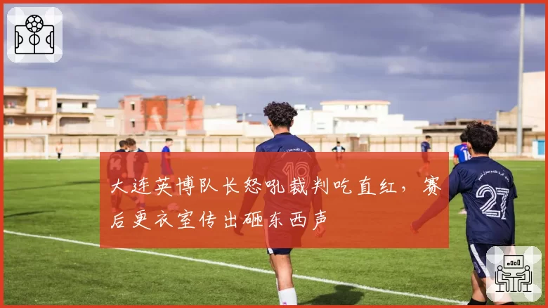 大连英博队长怒吼裁判吃直红，赛后更衣室传出砸东西声