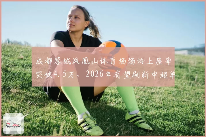 成都蓉城凤凰山体育场场均上座率突破4.5万，2026年有望刷新中超单赛季主场观众总人数纪录