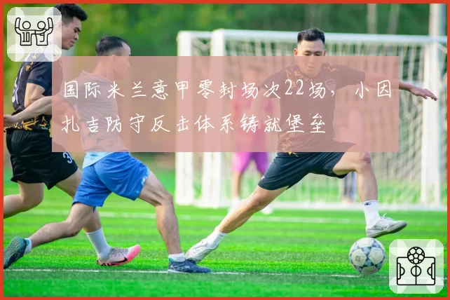 国际米兰意甲零封场次22场，小因扎吉防守反击体系铸就堡垒