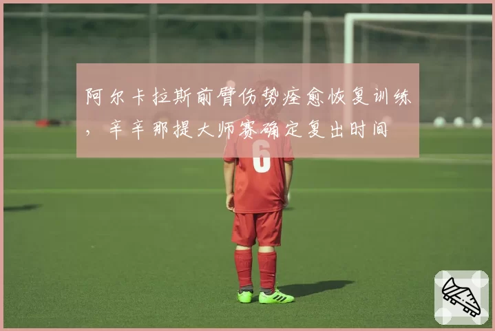 阿尔卡拉斯前臂伤势痊愈恢复训练，辛辛那提大师赛确定复出时间
