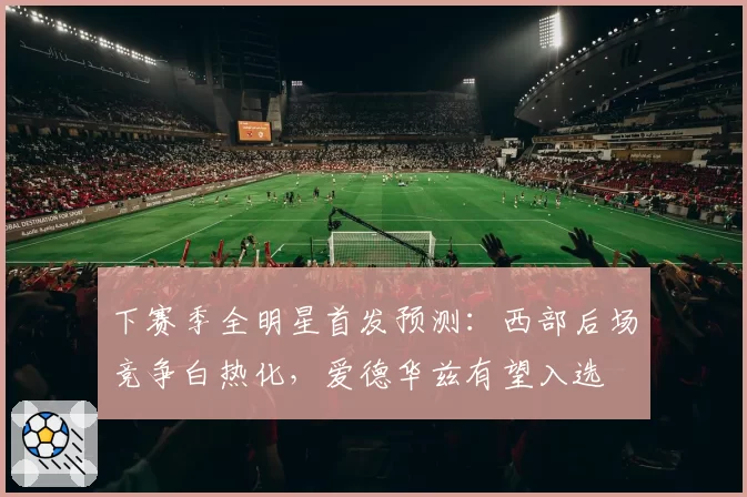 下赛季全明星首发预测：西部后场竞争白热化，爱德华兹有望入选