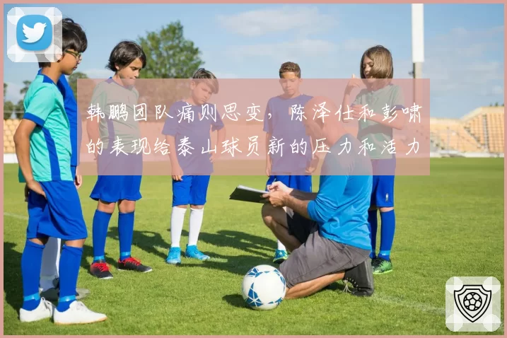 韩鹏团队痛则思变，陈泽仕和彭啸的表现给泰山球员新的压力和活力