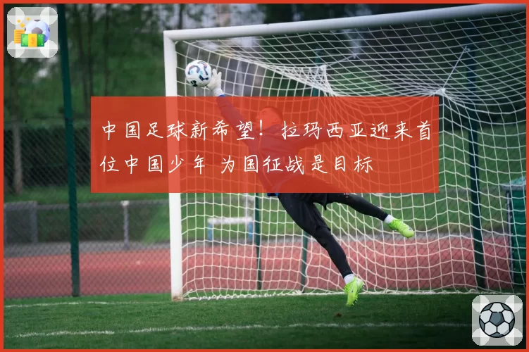 中国足球新希望！拉玛西亚迎来首位中国少年 为国征战是目标
