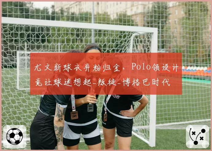 尤文新球衣弃粉归金，Polo领设计竟让球迷想起_叛徒_博格巴时代