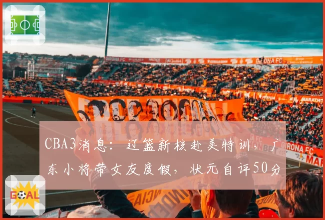 CBA3消息：辽篮新核赴美特训，广东小将带女友度假，状元自评50分