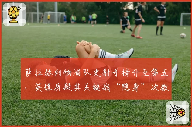 萨拉赫利物浦队史射手榜升至第五，英媒质疑其关键战“隐身”次数
