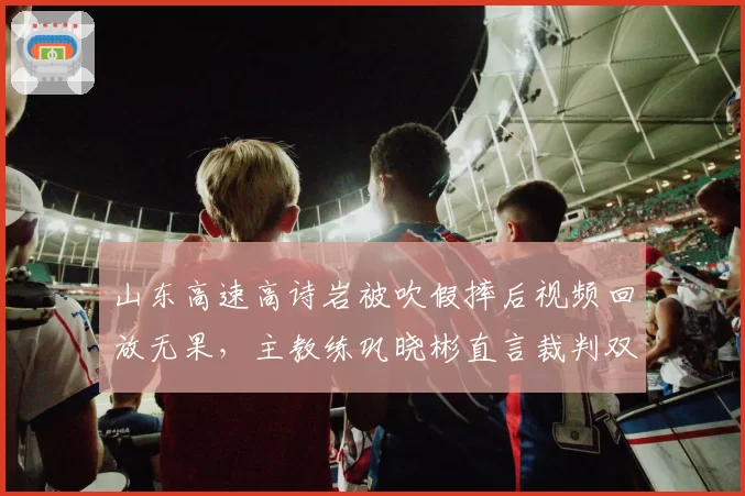 山东高速高诗岩被吹假摔后视频回放无果，主教练巩晓彬直言裁判双标