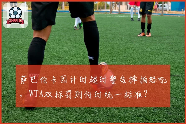 萨巴伦卡因计时超时警告摔拍怒吼,WTA双标罚则何时统一标准?