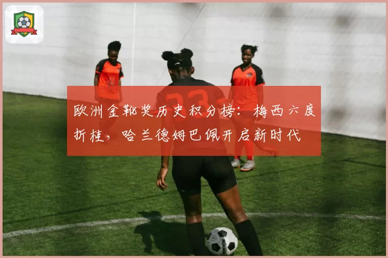 欧洲金靴奖历史积分榜：梅西六度折桂，哈兰德姆巴佩开启新时代