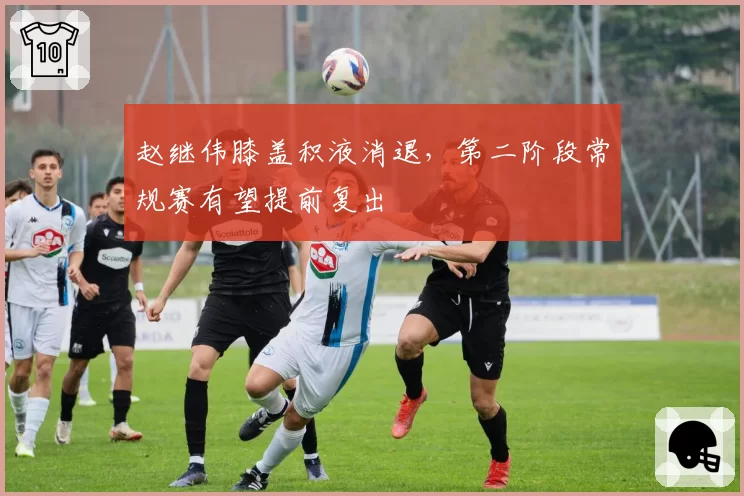 赵继伟膝盖积液消退，第二阶段常规赛有望提前复出
