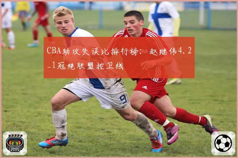 CBA助攻失误比排行榜：赵继伟4.2_1冠绝联盟控卫线